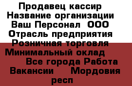 Продавец-кассир › Название организации ­ Ваш Персонал, ООО › Отрасль предприятия ­ Розничная торговля › Минимальный оклад ­ 15 000 - Все города Работа » Вакансии   . Мордовия респ.